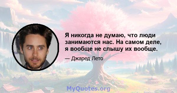 Я никогда не думаю, что люди занимаются нас. На самом деле, я вообще не слышу их вообще.