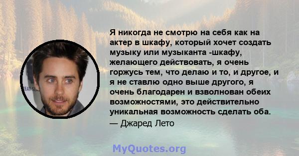 Я никогда не смотрю на себя как на актер в шкафу, который хочет создать музыку или музыканта -шкафу, желающего действовать, я очень горжусь тем, что делаю и то, и другое, и я не ставлю одно выше другого, я очень