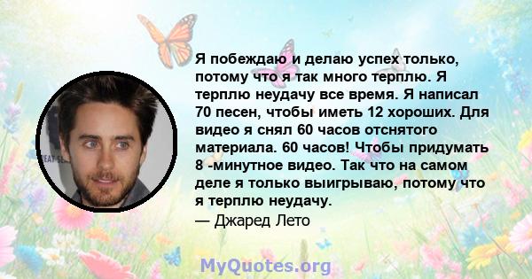 Я побеждаю и делаю успех только, потому что я так много терплю. Я терплю неудачу все время. Я написал 70 песен, чтобы иметь 12 хороших. Для видео я снял 60 часов отснятого материала. 60 часов! Чтобы придумать 8