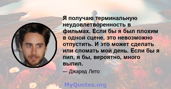 Я получаю терминальную неудовлетворенность в фильмах. Если бы я был плохим в одной сцене, это невозможно отпустить. И это может сделать или сломать мой день. Если бы я пил, я бы, вероятно, много выпил.