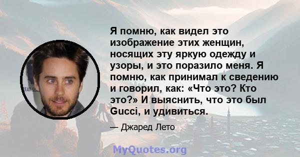 Я помню, как видел это изображение этих женщин, носящих эту яркую одежду и узоры, и это поразило меня. Я помню, как принимал к сведению и говорил, как: «Что это? Кто это?» И выяснить, что это был Gucci, и удивиться.