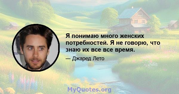 Я понимаю много женских потребностей. Я не говорю, что знаю их все все время.