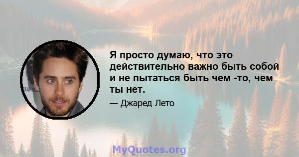 Я просто думаю, что это действительно важно быть собой и не пытаться быть чем -то, чем ты нет.