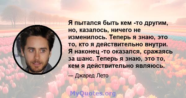 Я пытался быть кем -то другим, но, казалось, ничего не изменилось. Теперь я знаю, это то, кто я действительно внутри. Я наконец -то оказался, сражаясь за шанс. Теперь я знаю, это то, кем я действительно являюсь.