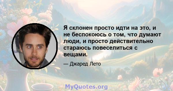 Я склонен просто идти на это, и не беспокоюсь о том, что думают люди, и просто действительно стараюсь повеселиться с вещами.