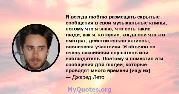 Я всегда люблю размещать скрытые сообщения в свои музыкальные клипы, потому что я знаю, что есть такие люди, как я, которые, когда они что -то смотрят, действительно активны, вовлечены участники. Я обычно не очень