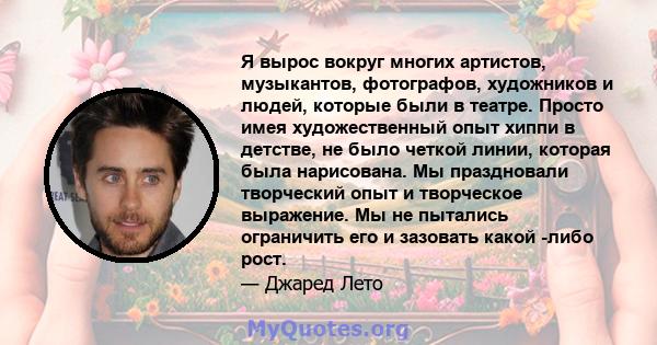 Я вырос вокруг многих артистов, музыкантов, фотографов, художников и людей, которые были в театре. Просто имея художественный опыт хиппи в детстве, не было четкой линии, которая была нарисована. Мы праздновали