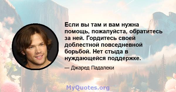 Если вы там и вам нужна помощь, пожалуйста, обратитесь за ней. Гордитесь своей доблестной повседневной борьбой. Нет стыда в нуждающейся поддержке.