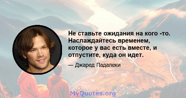 Не ставьте ожидания на кого -то. Наслаждайтесь временем, которое у вас есть вместе, и отпустите, куда он идет.