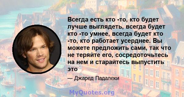 Всегда есть кто -то, кто будет лучше выглядеть, всегда будет кто -то умнее, всегда будет кто -то, кто работает усерднее. Вы можете предложить сами, так что не теряйте его, сосредоточьтесь на нем и старайтесь выпустить