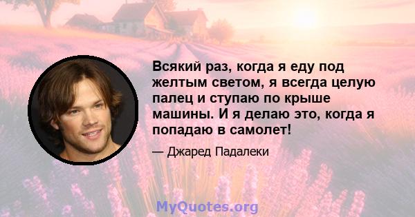 Всякий раз, когда я еду под желтым светом, я всегда целую палец и ступаю по крыше машины. И я делаю это, когда я попадаю в самолет!