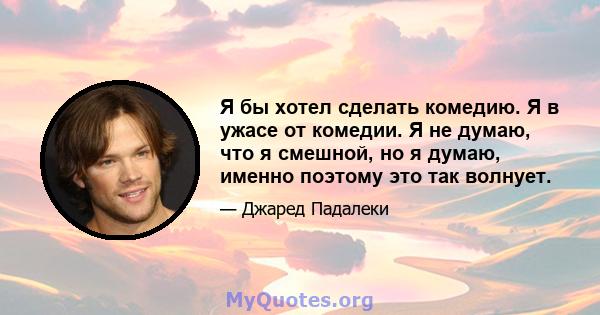 Я бы хотел сделать комедию. Я в ужасе от комедии. Я не думаю, что я смешной, но я думаю, именно поэтому это так волнует.