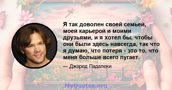 Я так доволен своей семьей, моей карьерой и моими друзьями, и я хотел бы, чтобы они были здесь навсегда, так что я думаю, что потеря - это то, что меня больше всего пугает.