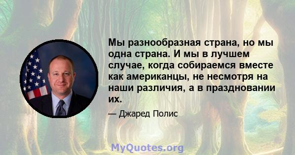 Мы разнообразная страна, но мы одна страна. И мы в лучшем случае, когда собираемся вместе как американцы, не несмотря на наши различия, а в праздновании их.