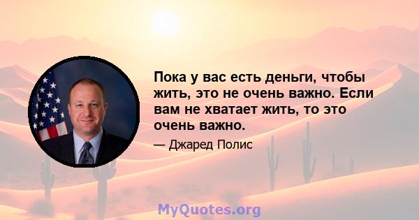 Пока у вас есть деньги, чтобы жить, это не очень важно. Если вам не хватает жить, то это очень важно.