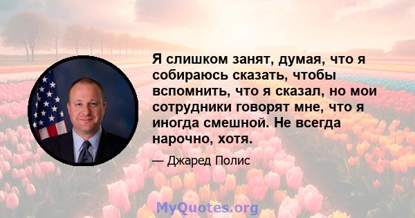 Я слишком занят, думая, что я собираюсь сказать, чтобы вспомнить, что я сказал, но мои сотрудники говорят мне, что я иногда смешной. Не всегда нарочно, хотя.