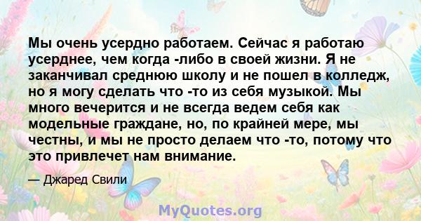 Мы очень усердно работаем. Сейчас я работаю усерднее, чем когда -либо в своей жизни. Я не заканчивал среднюю школу и не пошел в колледж, но я могу сделать что -то из себя музыкой. Мы много вечерится и не всегда ведем