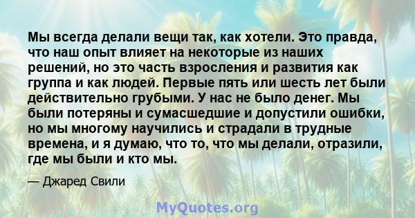 Мы всегда делали вещи так, как хотели. Это правда, что наш опыт влияет на некоторые из наших решений, но это часть взросления и развития как группа и как людей. Первые пять или шесть лет были действительно грубыми. У