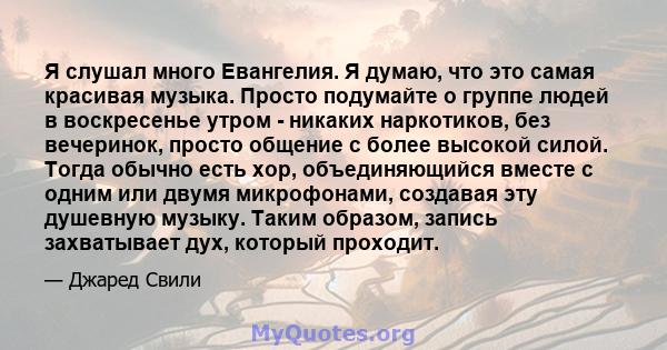 Я слушал много Евангелия. Я думаю, что это самая красивая музыка. Просто подумайте о группе людей в воскресенье утром - никаких наркотиков, без вечеринок, просто общение с более высокой силой. Тогда обычно есть хор,