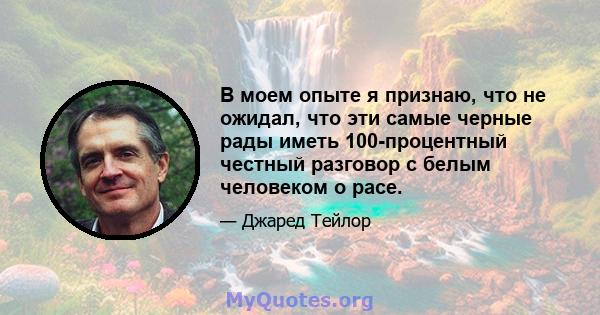 В моем опыте я признаю, что не ожидал, что эти самые черные рады иметь 100-процентный честный разговор с белым человеком о расе.