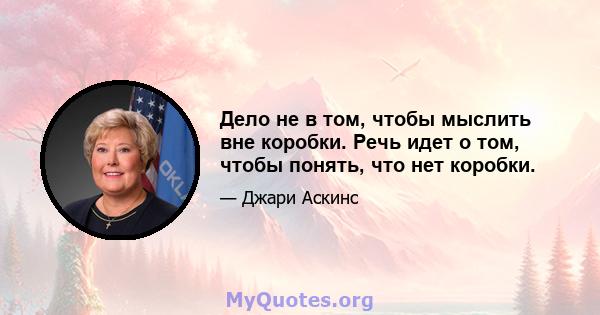 Дело не в том, чтобы мыслить вне коробки. Речь идет о том, чтобы понять, что нет коробки.