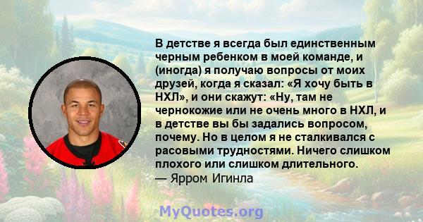 В детстве я всегда был единственным черным ребенком в моей команде, и (иногда) я получаю вопросы от моих друзей, когда я сказал: «Я хочу быть в НХЛ», и они скажут: «Ну, там не чернокожие или не очень много в НХЛ, и в