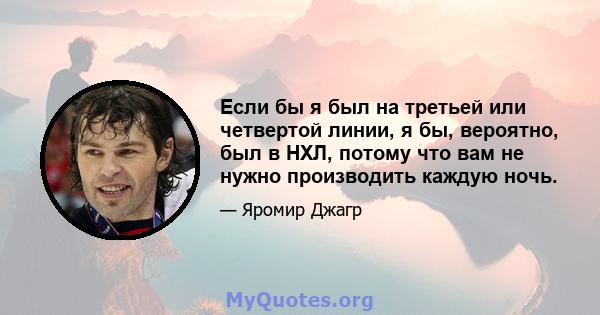 Если бы я был на третьей или четвертой линии, я бы, вероятно, был в НХЛ, потому что вам не нужно производить каждую ночь.