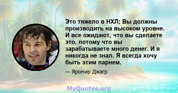 Это тяжело в НХЛ; Вы должны производить на высоком уровне. И все ожидают, что вы сделаете это, потому что вы зарабатываете много денег. И я никогда не знал. Я всегда хочу быть этим парнем.