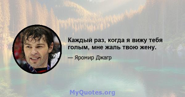 Каждый раз, когда я вижу тебя голым, мне жаль твою жену.