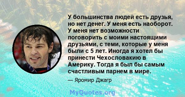 У большинства людей есть друзья, но нет денег. У меня есть наоборот. У меня нет возможности поговорить с моими настоящими друзьями, с теми, которые у меня были с 5 лет. Иногда я хотел бы принести Чехословакию в Америку. 