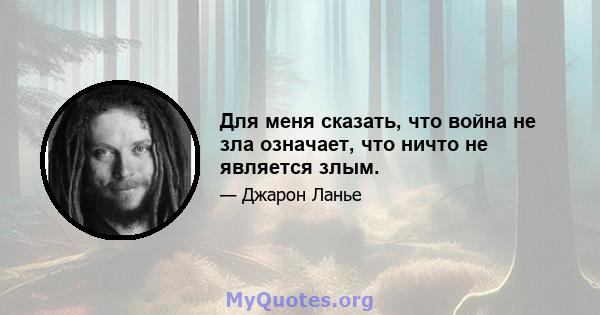 Для меня сказать, что война не зла означает, что ничто не является злым.