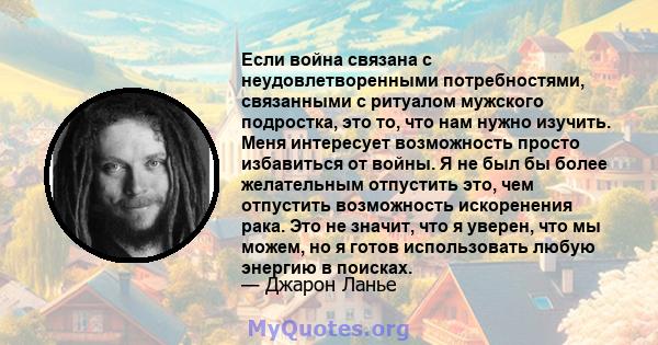 Если война связана с неудовлетворенными потребностями, связанными с ритуалом мужского подростка, это то, что нам нужно изучить. Меня интересует возможность просто избавиться от войны. Я не был бы более желательным