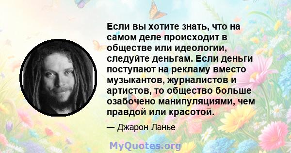 Если вы хотите знать, что на самом деле происходит в обществе или идеологии, следуйте деньгам. Если деньги поступают на рекламу вместо музыкантов, журналистов и артистов, то общество больше озабочено манипуляциями, чем