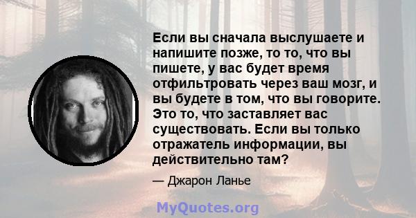 Если вы сначала выслушаете и напишите позже, то то, что вы пишете, у вас будет время отфильтровать через ваш мозг, и вы будете в том, что вы говорите. Это то, что заставляет вас существовать. Если вы только отражатель