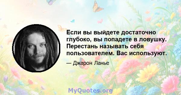 Если вы выйдете достаточно глубоко, вы попадете в ловушку. Перестань называть себя пользователем. Вас используют.