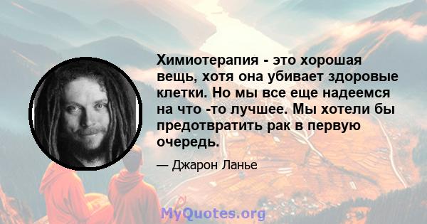 Химиотерапия - это хорошая вещь, хотя она убивает здоровые клетки. Но мы все еще надеемся на что -то лучшее. Мы хотели бы предотвратить рак в первую очередь.