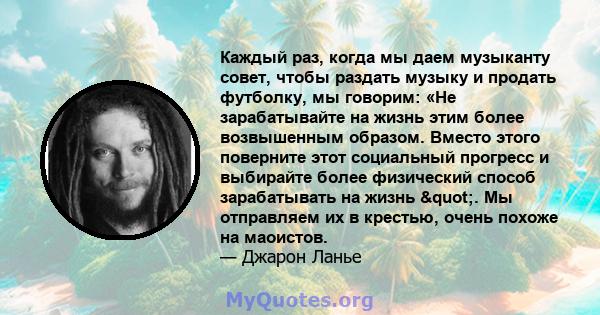 Каждый раз, когда мы даем музыканту совет, чтобы раздать музыку и продать футболку, мы говорим: «Не зарабатывайте на жизнь этим более возвышенным образом. Вместо этого поверните этот социальный прогресс и выбирайте