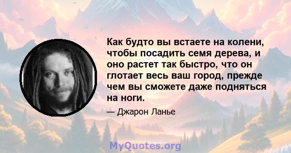 Как будто вы встаете на колени, чтобы посадить семя дерева, и оно растет так быстро, что он глотает весь ваш город, прежде чем вы сможете даже подняться на ноги.