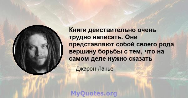 Книги действительно очень трудно написать. Они представляют собой своего рода вершину борьбы с тем, что на самом деле нужно сказать