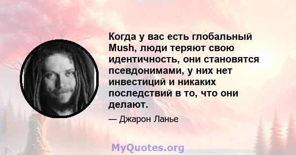 Когда у вас есть глобальный Mush, люди теряют свою идентичность, они становятся псевдонимами, у них нет инвестиций и никаких последствий в то, что они делают.