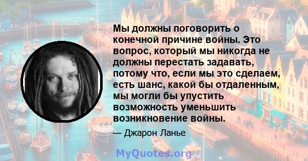 Мы должны поговорить о конечной причине войны. Это вопрос, который мы никогда не должны перестать задавать, потому что, если мы это сделаем, есть шанс, какой бы отдаленным, мы могли бы упустить возможность уменьшить