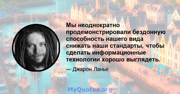 Мы неоднократно продемонстрировали бездонную способность нашего вида снижать наши стандарты, чтобы сделать информационные технологии хорошо выглядеть.