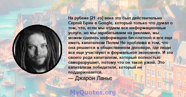 На рубеже [21 -го] века это был действительно Сергей Брин в Google, который только что думал о том, что, если мы отдаем все информационные услуги, но мы зарабатываем на рекламе, мы можем сделать информацию бесплатной и