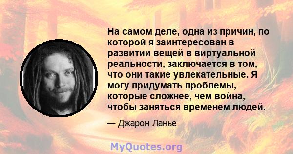 На самом деле, одна из причин, по которой я заинтересован в развитии вещей в виртуальной реальности, заключается в том, что они такие увлекательные. Я могу придумать проблемы, которые сложнее, чем война, чтобы заняться