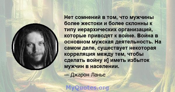 Нет сомнений в том, что мужчины более жестоки и более склонны к типу иерархических организаций, которые приводят к войне. Война в основном мужская деятельность. На самом деле, существует некоторая корреляция между тем,