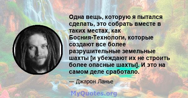 Одна вещь, которую я пытался сделать, это собрать вместе в таких местах, как Босния-Технологи, которые создают все более разрушительные земельные шахты [и убеждают их не строить более опасные шахты]. И это на самом деле 