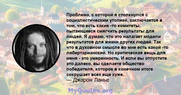 Проблема, с которой я столкнулся с социалистическим утопией, заключается в том, что есть какие -то комитеты, пытающиеся смягчить результаты для людей. Я думаю, что это налагает модели результатов для жизни других людей. 