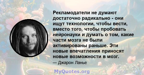 Рекламодатели не думают достаточно радикально - они ищут технологии, чтобы вести, вместо того, чтобы пробовать нейронауки и думать о том, какие части мозга не были активированы раньше. Эти новые впечатления приносят