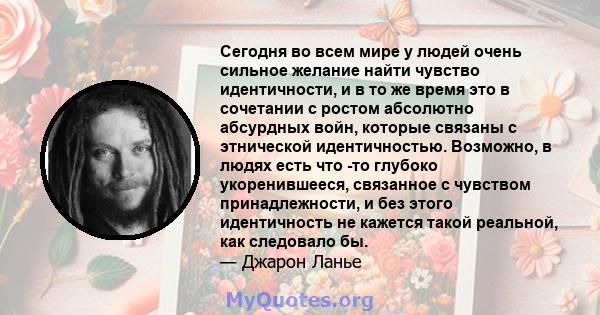 Сегодня во всем мире у людей очень сильное желание найти чувство идентичности, и в то же время это в сочетании с ростом абсолютно абсурдных войн, которые связаны с этнической идентичностью. Возможно, в людях есть что