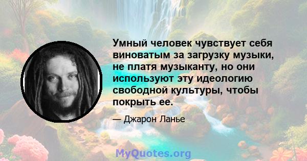 Умный человек чувствует себя виноватым за загрузку музыки, не платя музыканту, но они используют эту идеологию свободной культуры, чтобы покрыть ее.